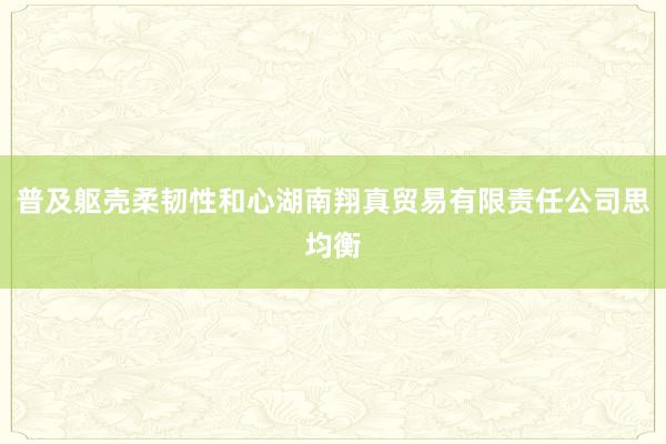 普及躯壳柔韧性和心湖南翔真贸易有限责任公司思均衡